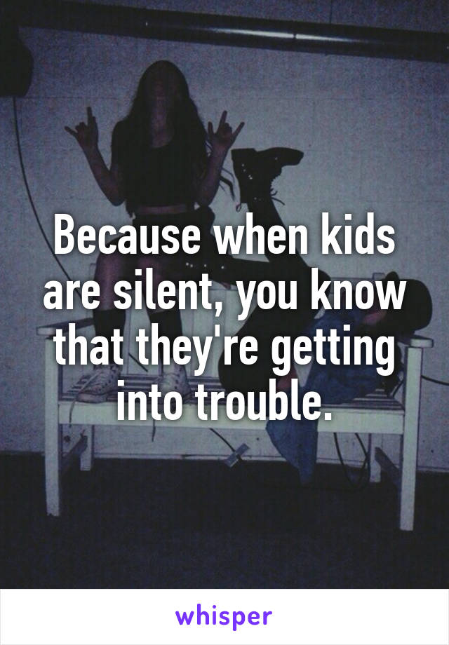 Because when kids are silent, you know that they're getting into trouble.