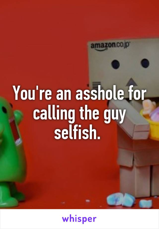 You're an asshole for calling the guy selfish. 