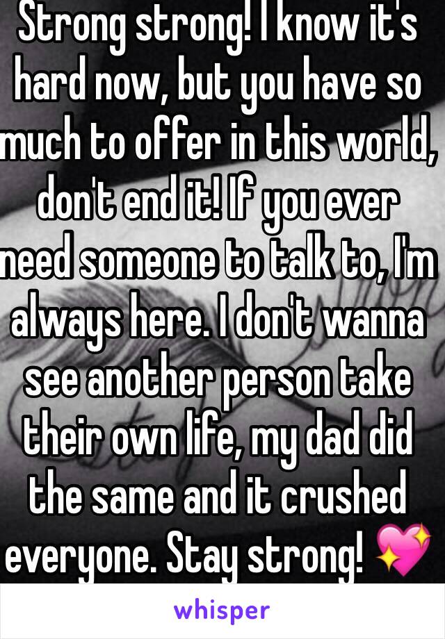 Strong strong! I know it's hard now, but you have so much to offer in this world, don't end it! If you ever need someone to talk to, I'm always here. I don't wanna see another person take their own life, my dad did the same and it crushed everyone. Stay strong! 💖