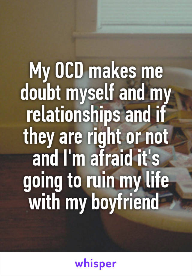 My OCD makes me doubt myself and my relationships and if they are right or not and I'm afraid it's going to ruin my life with my boyfriend 