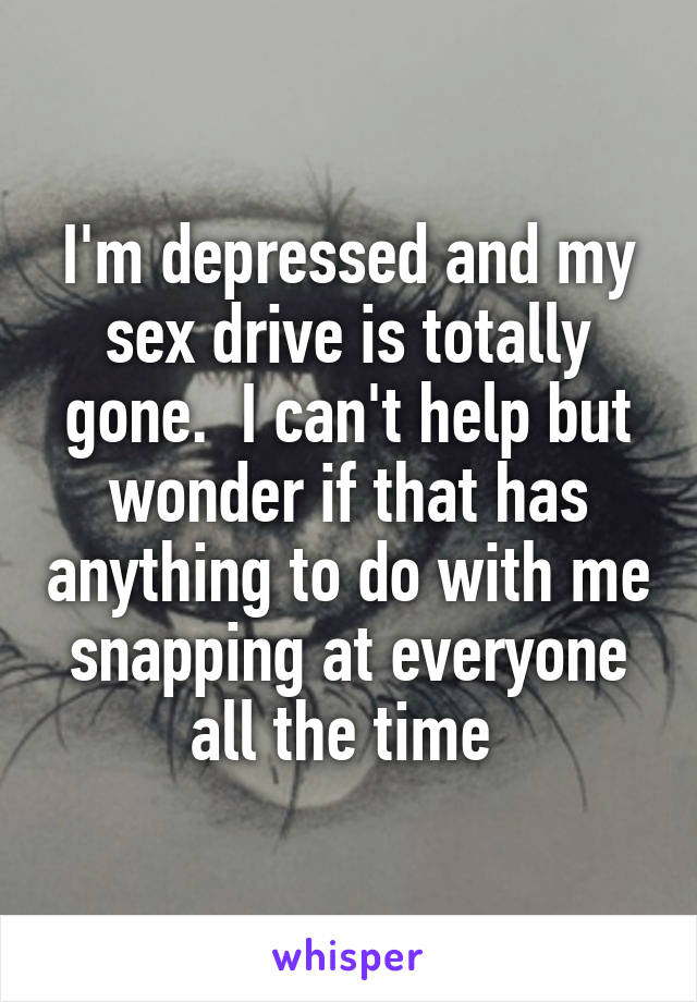 I'm depressed and my sex drive is totally gone.  I can't help but wonder if that has anything to do with me snapping at everyone all the time 
