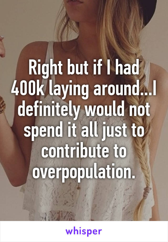 Right but if I had 400k laying around...I definitely would not spend it all just to contribute to overpopulation.