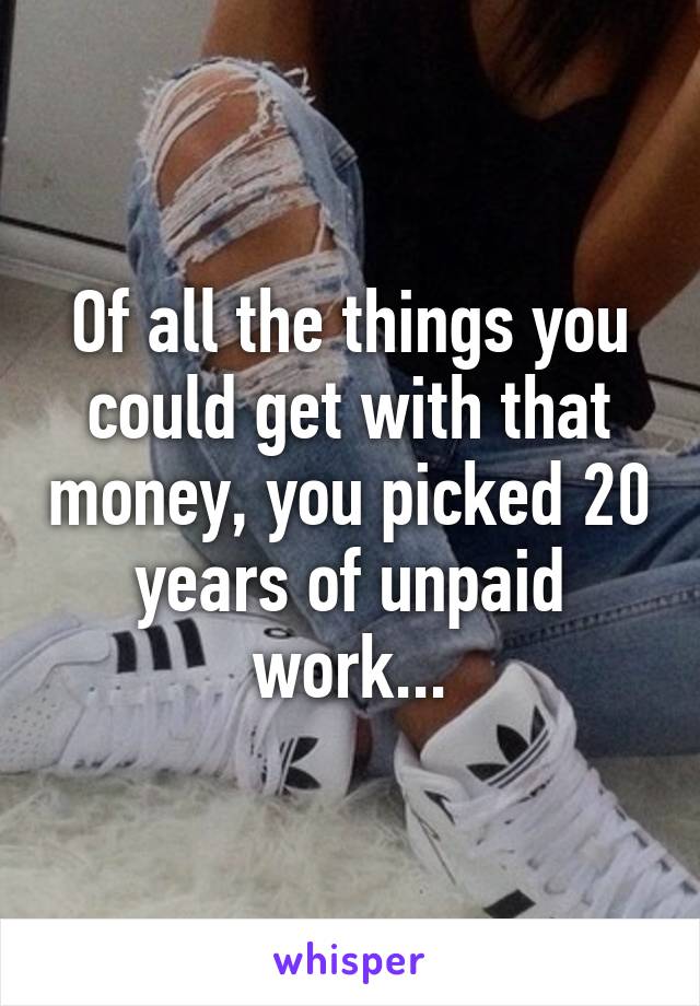 Of all the things you could get with that money, you picked 20 years of unpaid work...