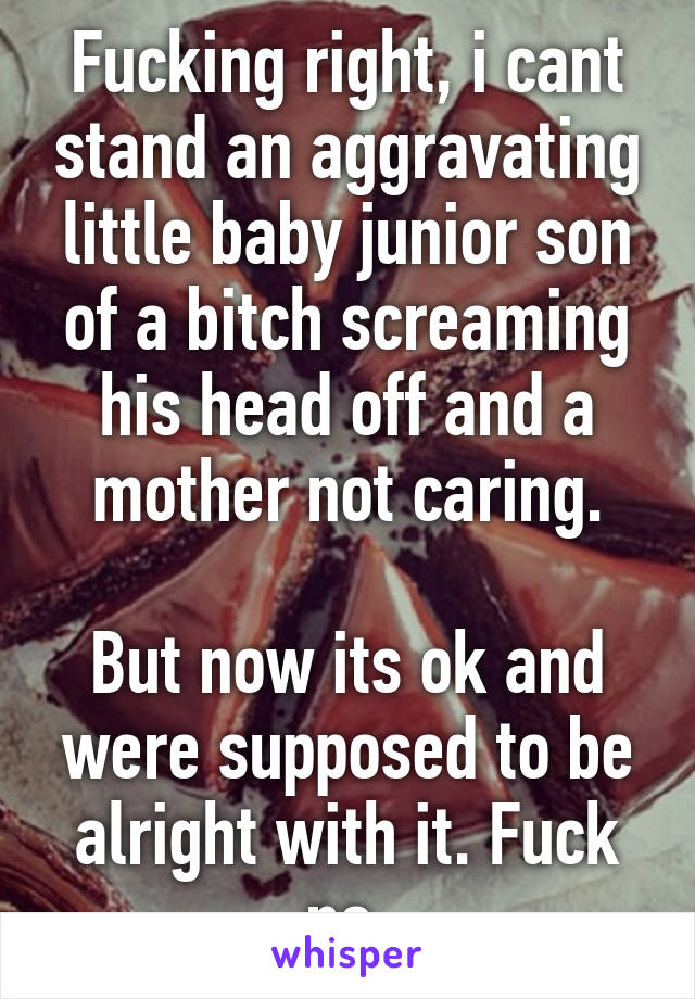 Fucking right, i cant stand an aggravating little baby junior son of a bitch screaming his head off and a mother not caring.

But now its ok and were supposed to be alright with it. Fuck no.