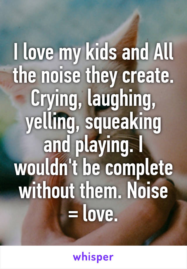 I love my kids and All the noise they create. Crying, laughing, yelling, squeaking and playing. I wouldn't be complete without them. Noise = love.