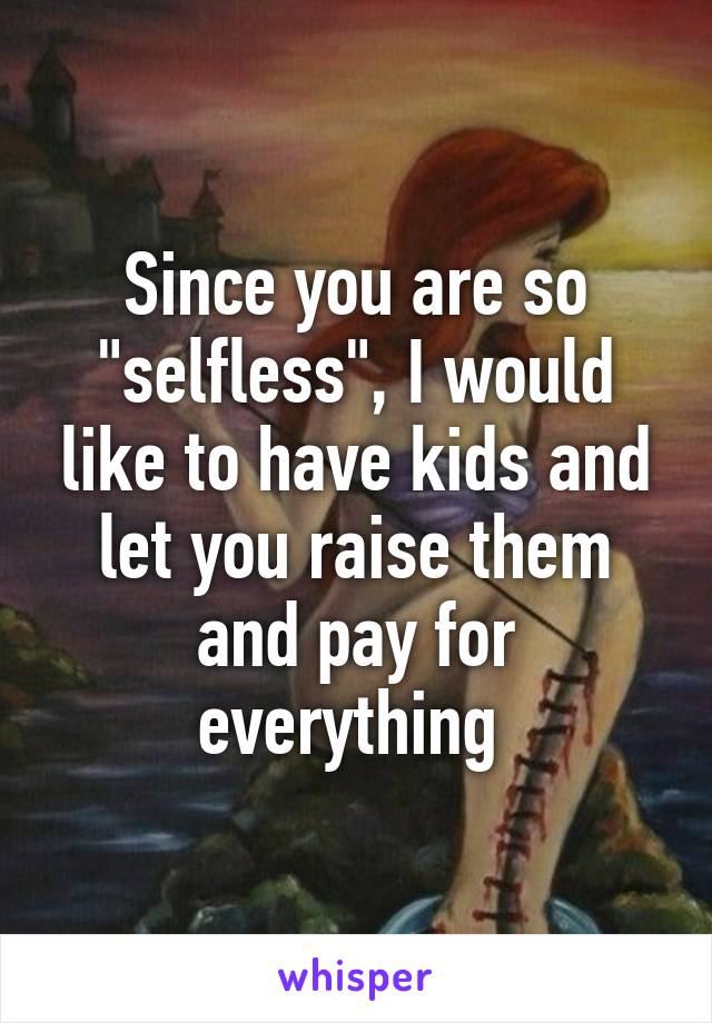 Since you are so "selfless", I would like to have kids and let you raise them and pay for everything 