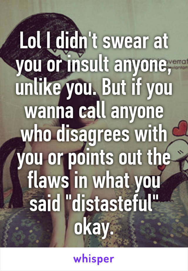 Lol I didn't swear at you or insult anyone, unlike you. But if you wanna call anyone who disagrees with you or points out the flaws in what you said "distasteful" okay.