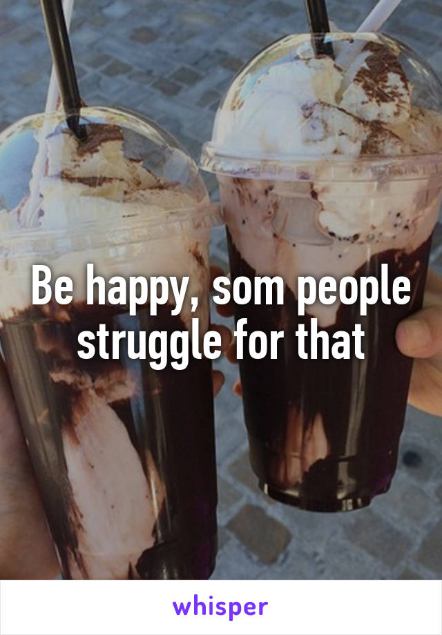 Be happy, som people struggle for that