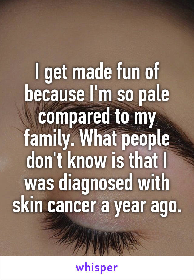 I get made fun of because I'm so pale compared to my family. What people don't know is that I was diagnosed with skin cancer a year ago.