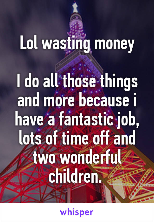 Lol wasting money

I do all those things and more because i have a fantastic job, lots of time off and two wonderful children. 