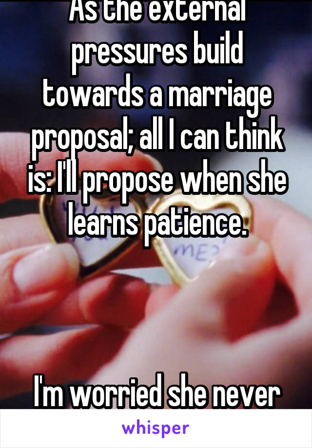 As the external pressures build towards a marriage proposal; all I can think is: I'll propose when she learns patience.



I'm worried she never will.