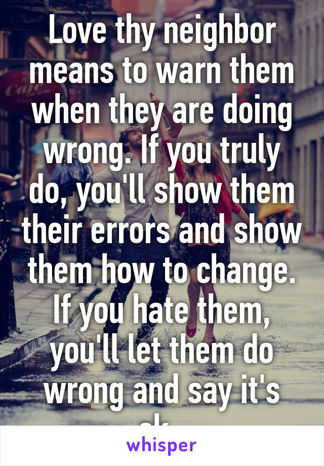 Love thy neighbor means to warn them when they are doing wrong. If you truly do, you'll show them their errors and show them how to change. If you hate them, you'll let them do wrong and say it's ok. 