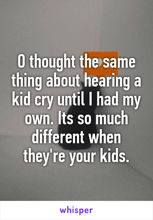 O thought the same thing about hearing a kid cry until I had my own. Its so much different when they're your kids.
