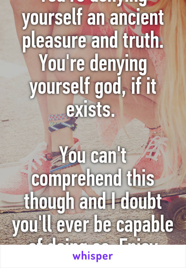 You're denying yourself an ancient pleasure and truth. You're denying yourself god, if it exists. 

You can't comprehend this though and I doubt you'll ever be capable of doing so. Enjoy your friends. 