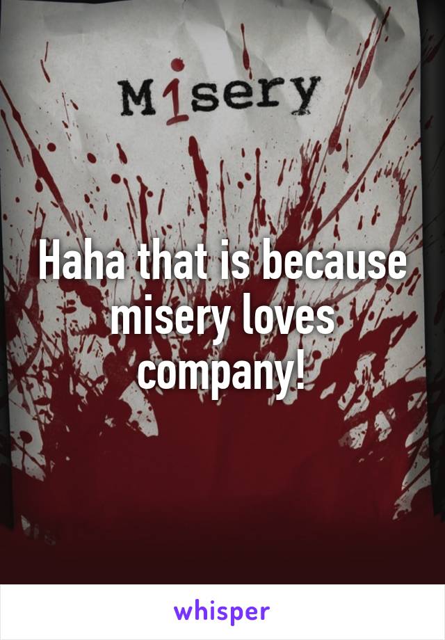 Haha that is because misery loves company!