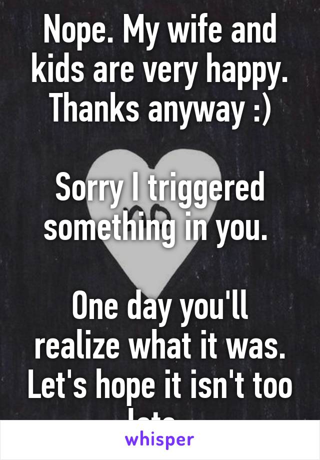 Nope. My wife and kids are very happy. Thanks anyway :)

Sorry I triggered something in you. 

One day you'll realize what it was. Let's hope it isn't too late. 