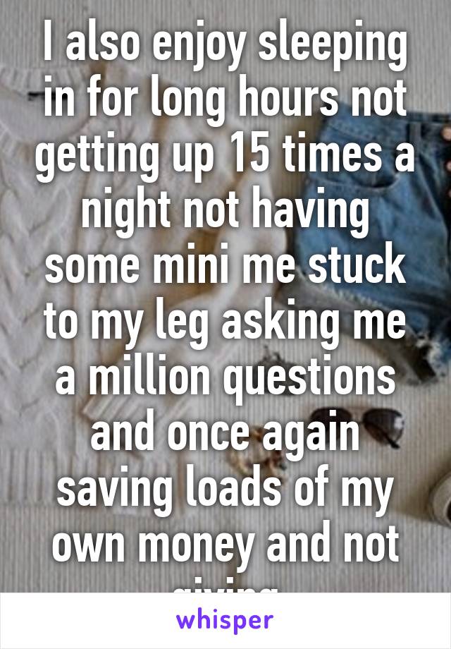 I also enjoy sleeping in for long hours not getting up 15 times a night not having some mini me stuck to my leg asking me a million questions and once again saving loads of my own money and not giving