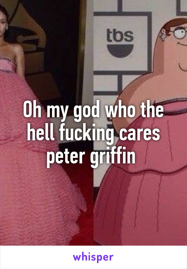 Oh my god who the hell fucking cares peter griffin 