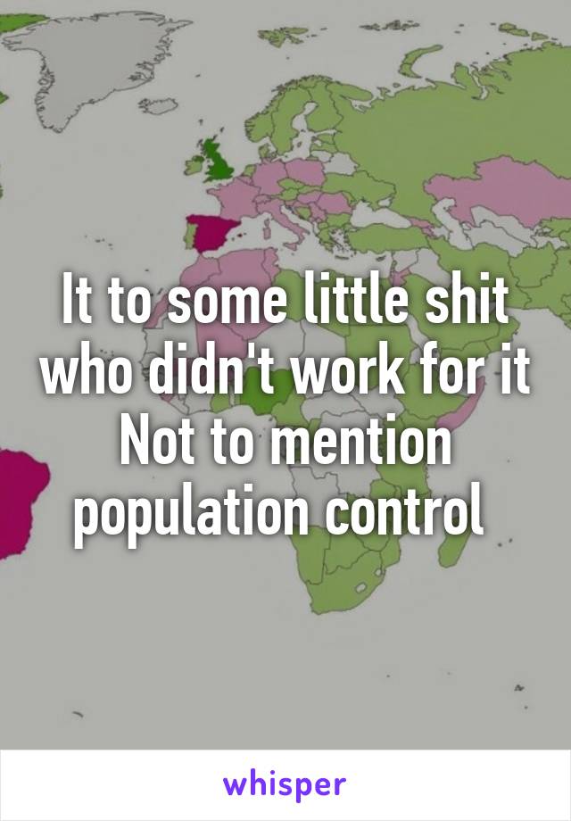 It to some little shit who didn't work for it
Not to mention population control 