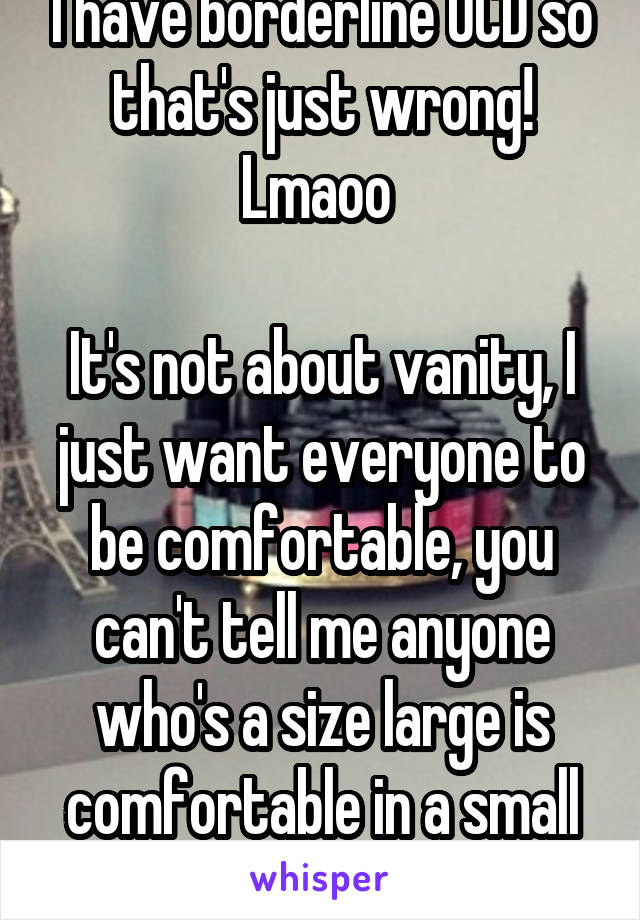 I have borderline OCD so that's just wrong! Lmaoo 

It's not about vanity, I just want everyone to be comfortable, you can't tell me anyone who's a size large is comfortable in a small top IJS