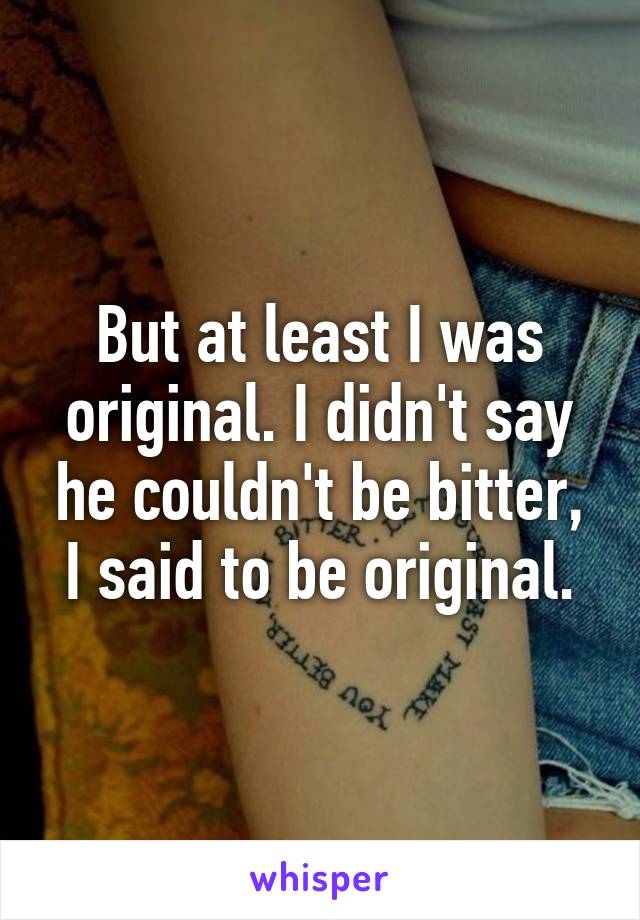 But at least I was original. I didn't say he couldn't be bitter, I said to be original.