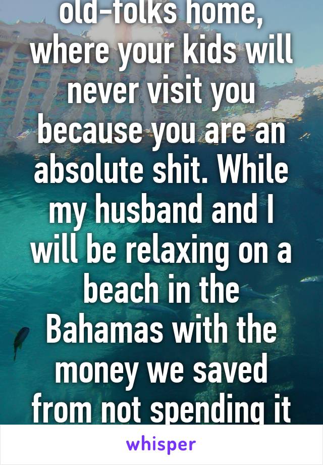 Enjoy your lonely old-folks home, where your kids will never visit you because you are an absolute shit. While my husband and I will be relaxing on a beach in the Bahamas with the money we saved from not spending it all on stupid fucking kids. 