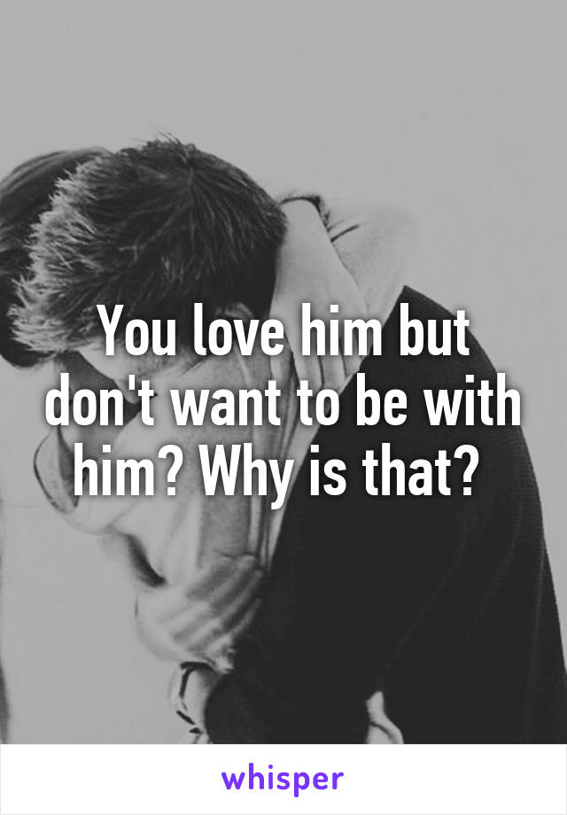 You love him but don't want to be with him? Why is that? 
