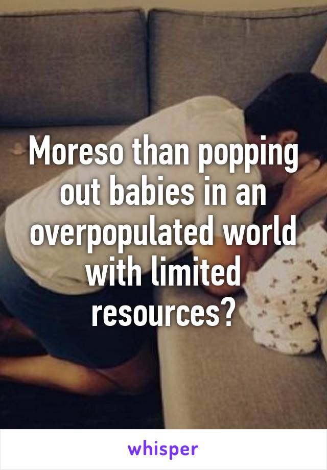 Moreso than popping out babies in an overpopulated world with limited resources?