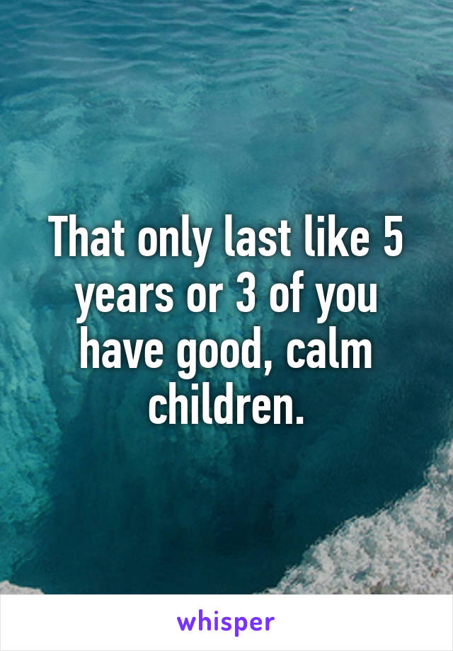 That only last like 5 years or 3 of you have good, calm children.