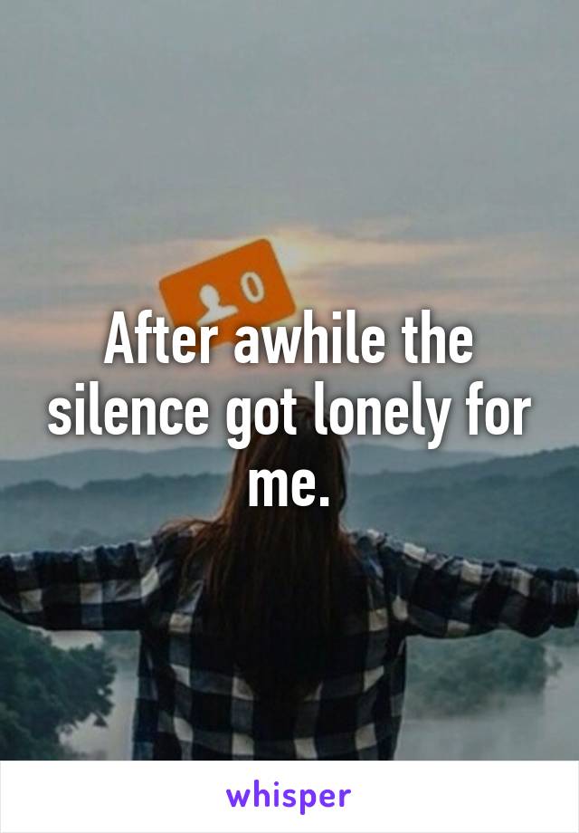 After awhile the silence got lonely for me.