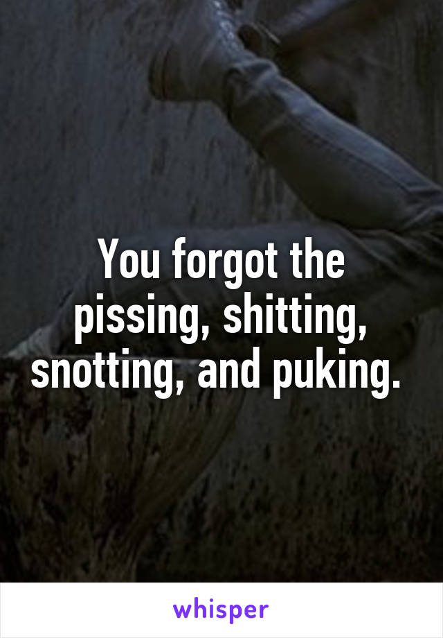 You forgot the pissing, shitting, snotting, and puking. 