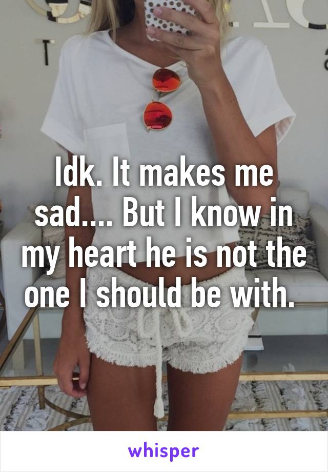 Idk. It makes me sad.... But I know in my heart he is not the one I should be with. 