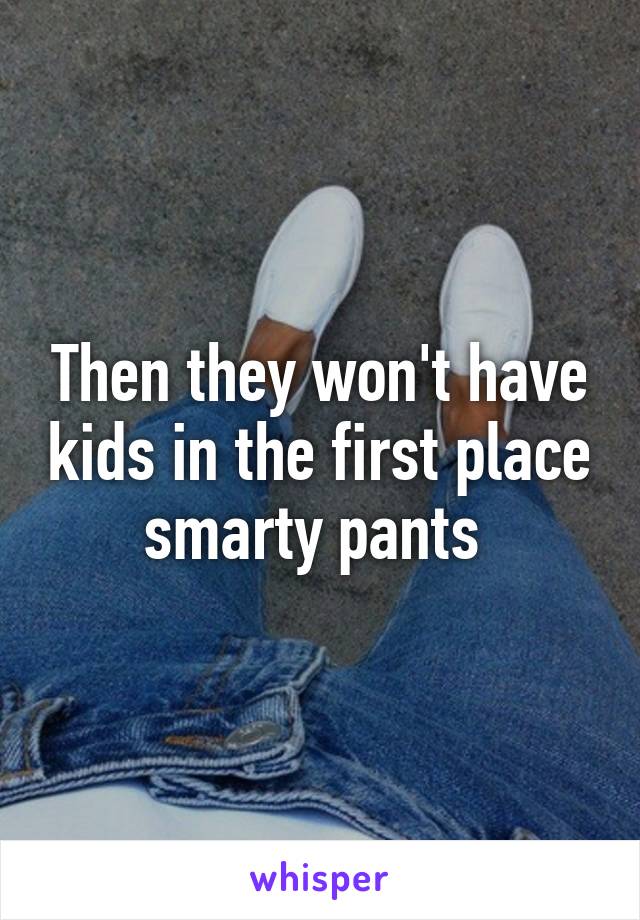 Then they won't have kids in the first place smarty pants 