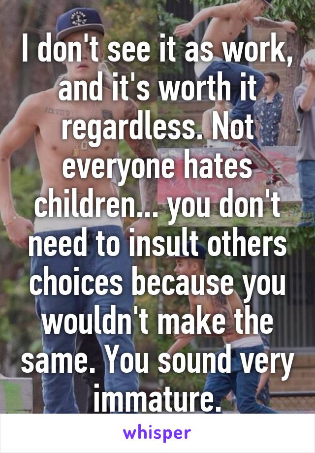 I don't see it as work, and it's worth it regardless. Not everyone hates children... you don't need to insult others choices because you wouldn't make the same. You sound very immature.