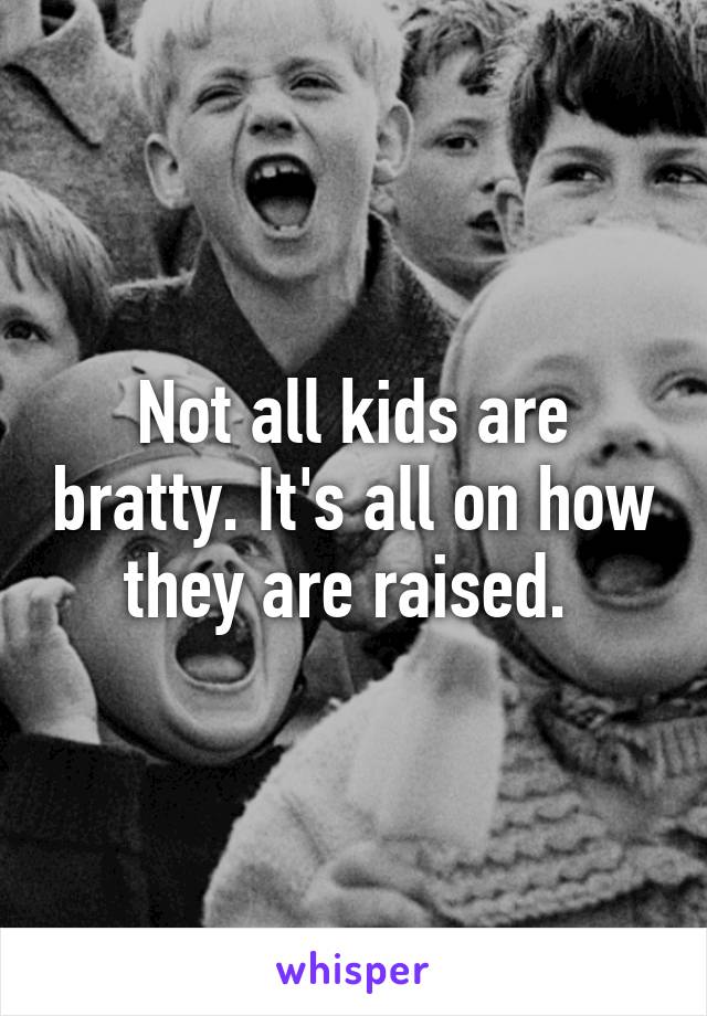 Not all kids are bratty. It's all on how they are raised. 