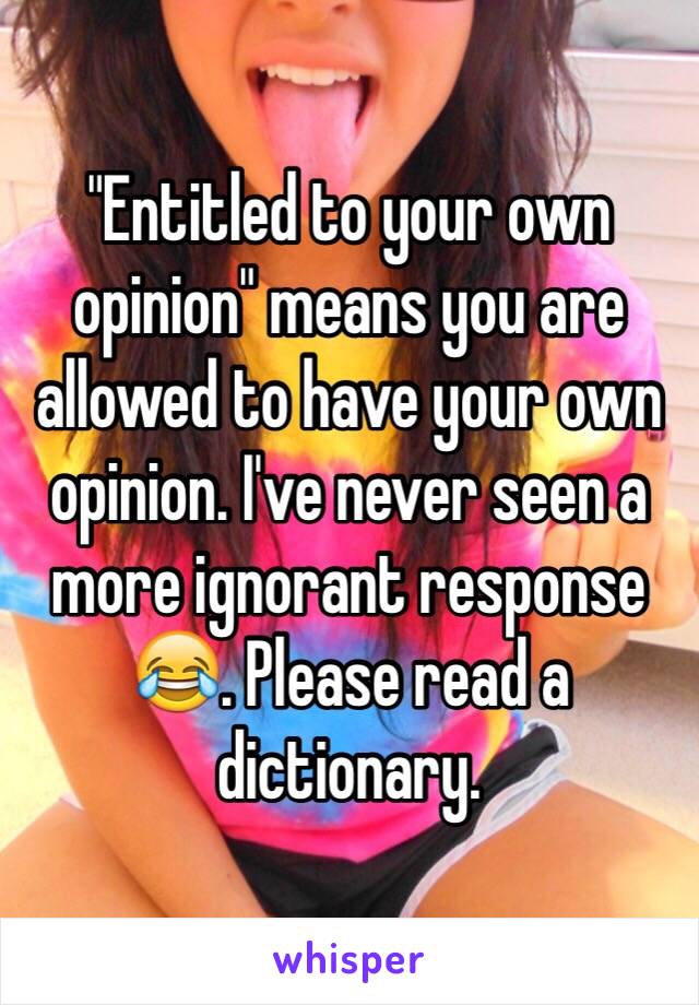 "Entitled to your own opinion" means you are allowed to have your own opinion. I've never seen a more ignorant response😂. Please read a dictionary.