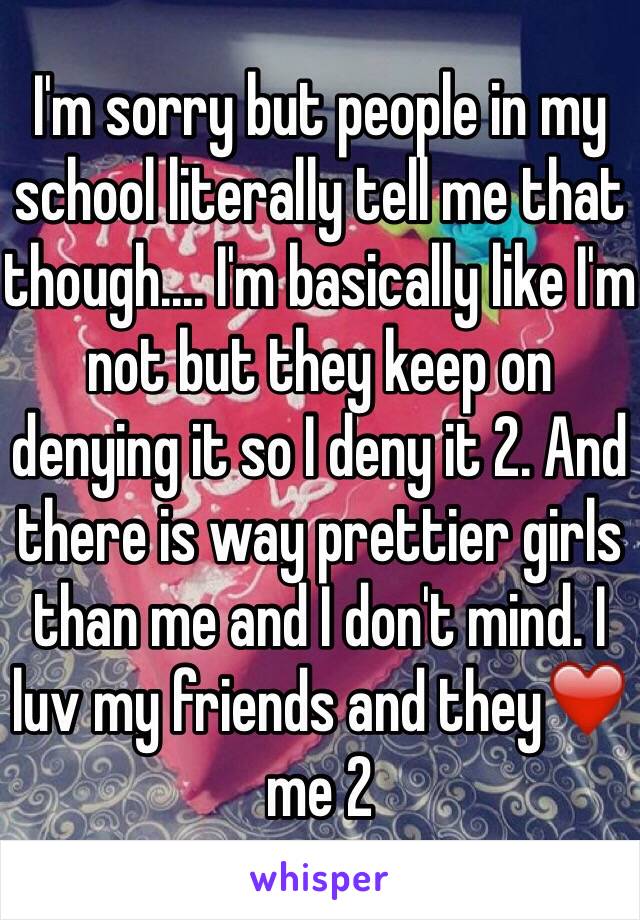 I'm sorry but people in my school literally tell me that though.... I'm basically like I'm not but they keep on denying it so I deny it 2. And there is way prettier girls than me and I don't mind. I luv my friends and they❤️ me 2