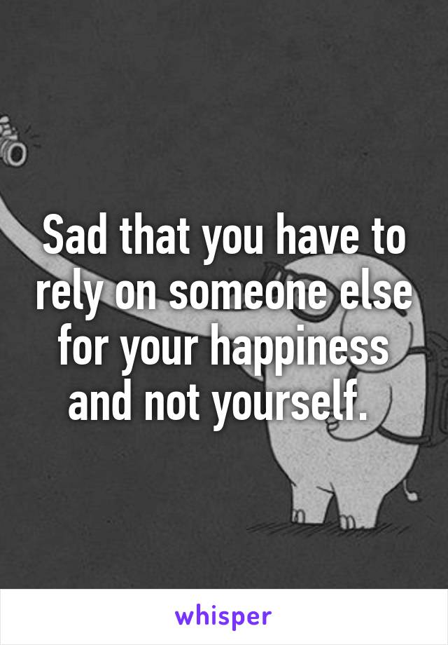 Sad that you have to rely on someone else for your happiness and not yourself. 