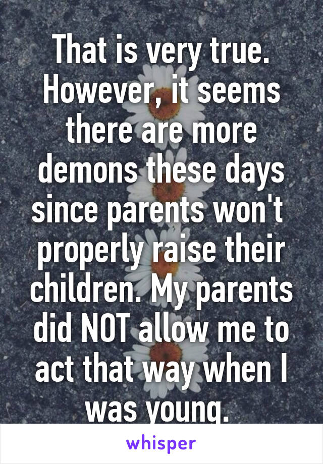 That is very true. However, it seems there are more demons these days since parents won't  properly raise their children. My parents did NOT allow me to act that way when I was young. 