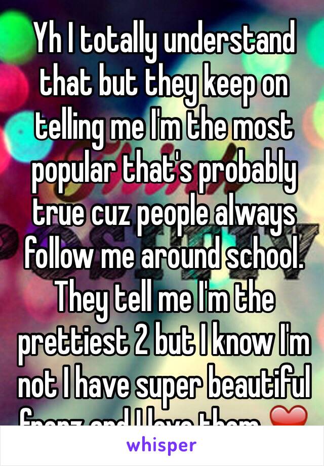 Yh I totally understand that but they keep on telling me I'm the most popular that's probably true cuz people always follow me around school. They tell me I'm the prettiest 2 but I know I'm not I have super beautiful frenz and I love them ❤️