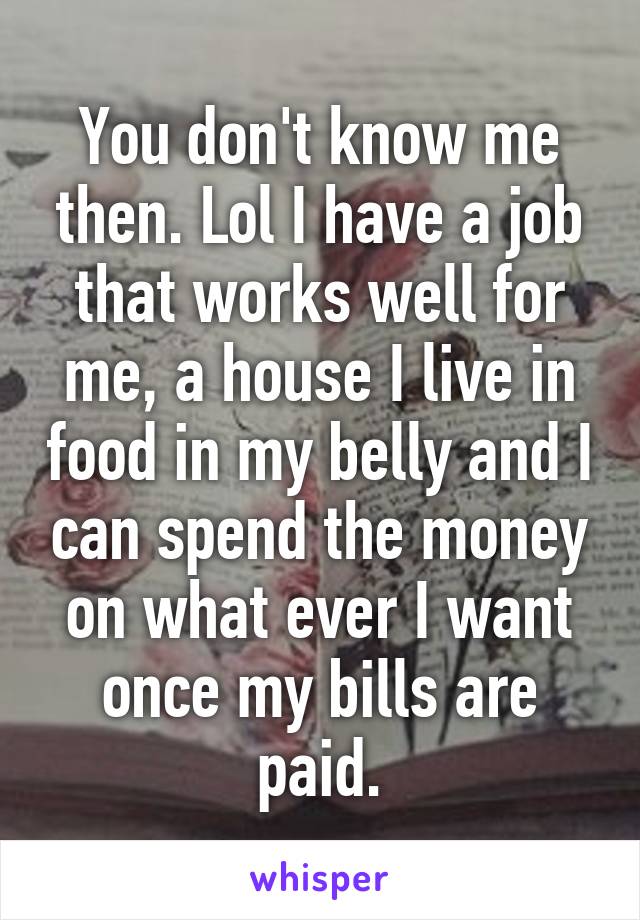 You don't know me then. Lol I have a job that works well for me, a house I live in food in my belly and I can spend the money on what ever I want once my bills are paid.