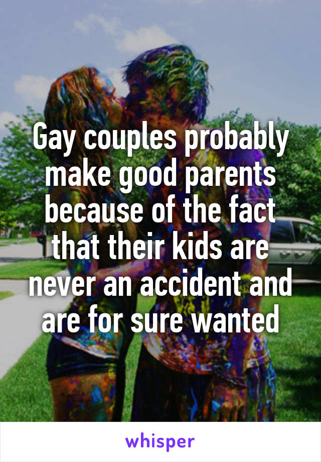 Gay couples probably make good parents because of the fact that their kids are never an accident and are for sure wanted