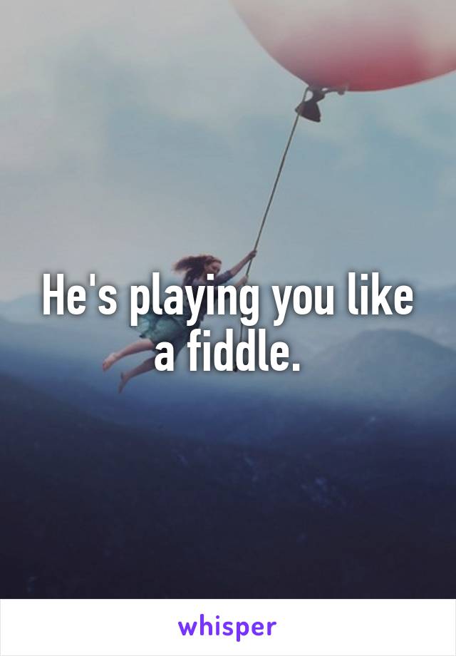 He's playing you like a fiddle.