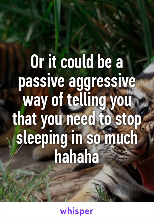 Or it could be a passive aggressive way of telling you that you need to stop sleeping in so much hahaha