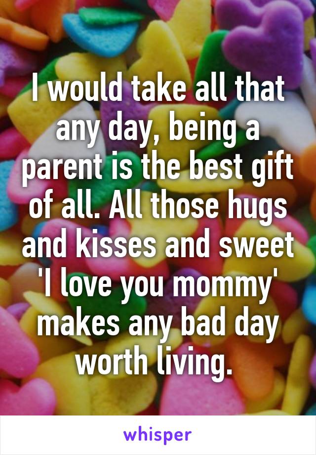 I would take all that any day, being a parent is the best gift of all. All those hugs and kisses and sweet 'I love you mommy' makes any bad day worth living. 