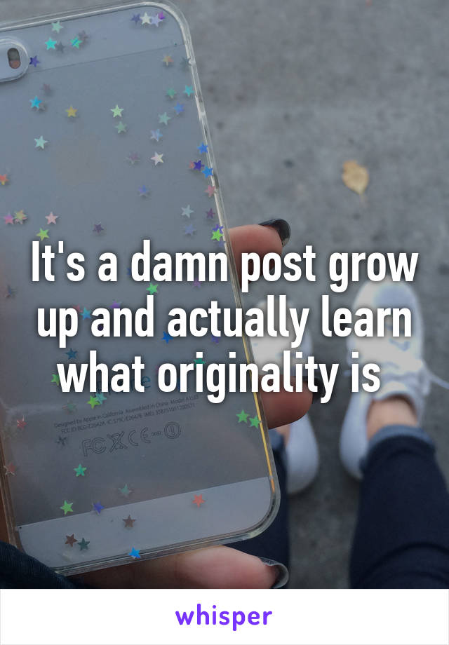 It's a damn post grow up and actually learn what originality is 