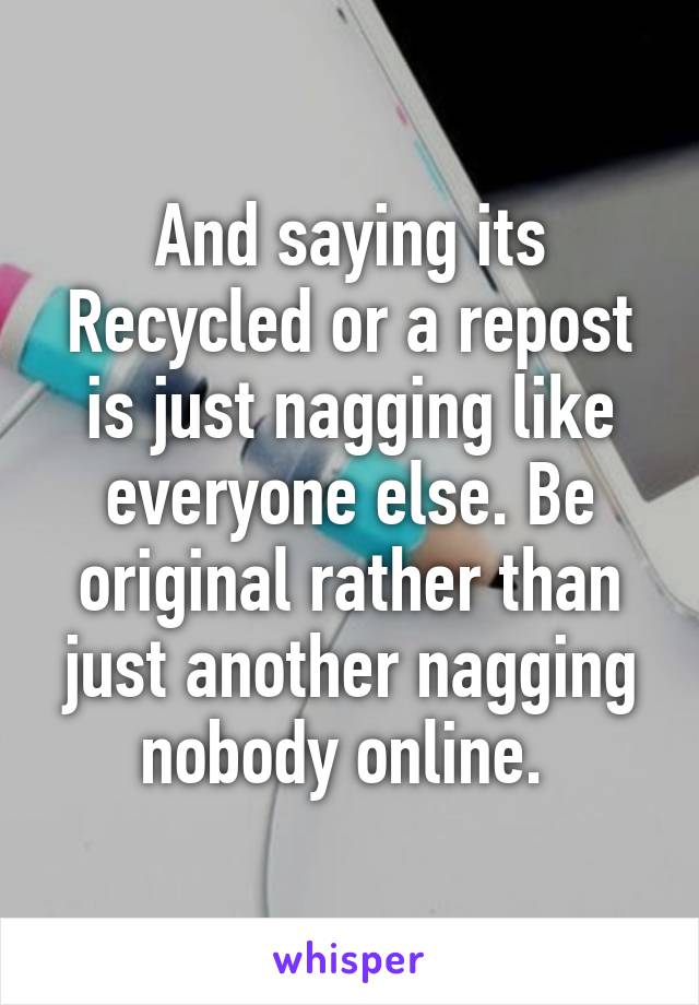 And saying its Recycled or a repost is just nagging like everyone else. Be original rather than just another nagging nobody online. 