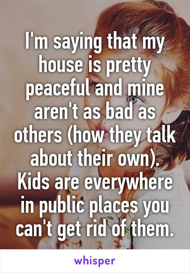 I'm saying that my house is pretty peaceful and mine aren't as bad as others (how they talk about their own). Kids are everywhere in public places you can't get rid of them.