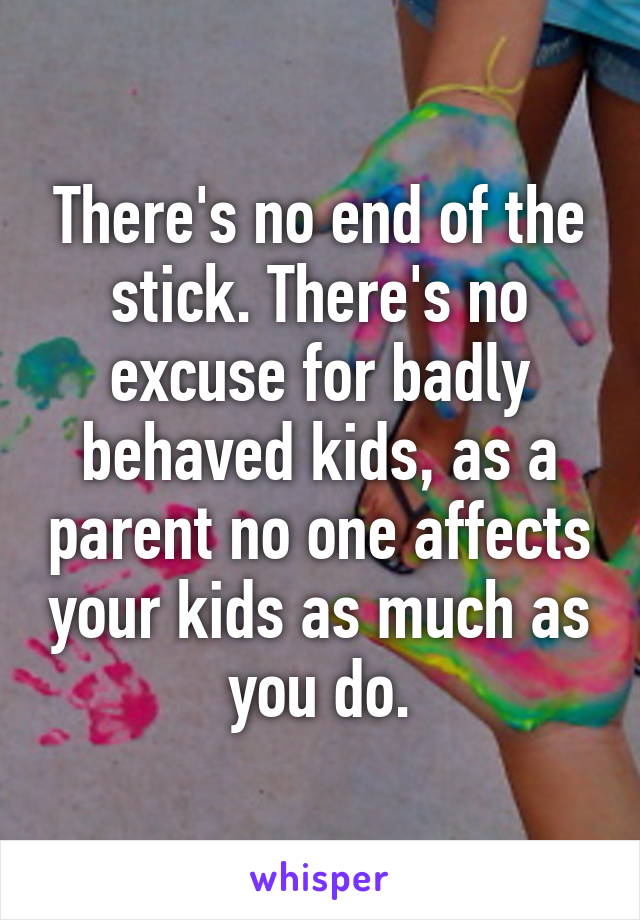 There's no end of the stick. There's no excuse for badly behaved kids, as a parent no one affects your kids as much as you do.