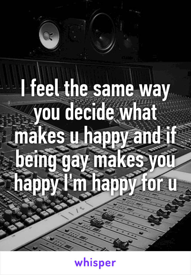 I feel the same way you decide what makes u happy and if being gay makes you happy I'm happy for u